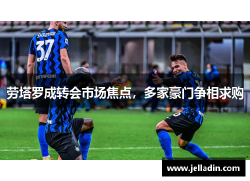 劳塔罗成转会市场焦点，多家豪门争相求购