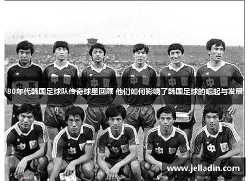 80年代韩国足球队传奇球星回顾 他们如何影响了韩国足球的崛起与发展
