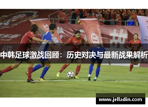 中韩足球激战回顾：历史对决与最新战果解析