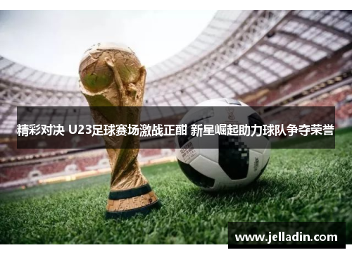 精彩对决 U23足球赛场激战正酣 新星崛起助力球队争夺荣誉